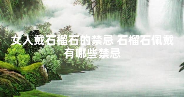 女人戴石榴石的禁忌 石榴石佩戴有哪些禁忌